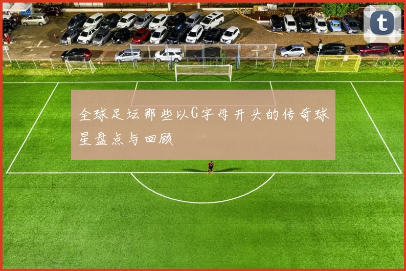 全球足坛那些以G字母开头的传奇球星盘点与回顾
