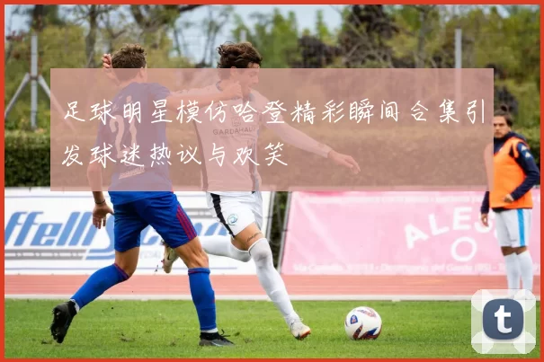 足球明星模仿哈登精彩瞬间合集引发球迷热议与欢笑