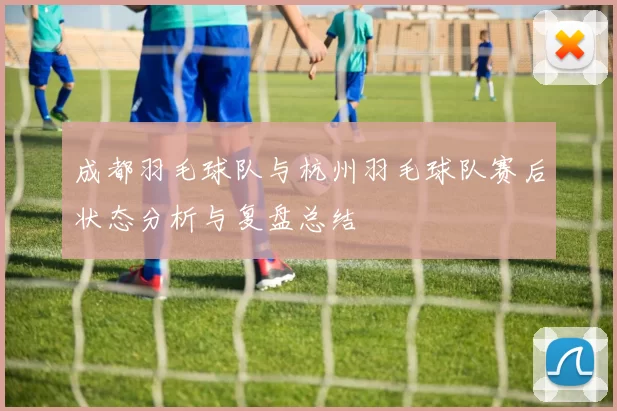 成都羽毛球队与杭州羽毛球队赛后状态分析与复盘总结