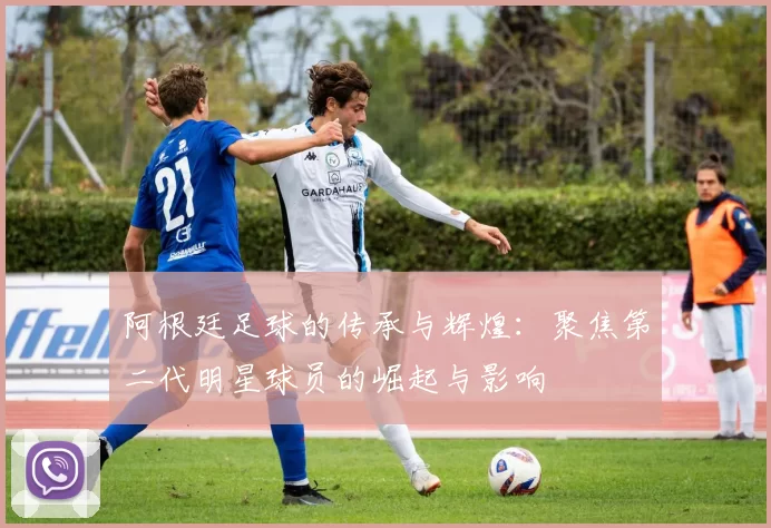 阿根廷足球的传承与辉煌：聚焦第二代明星球员的崛起与影响