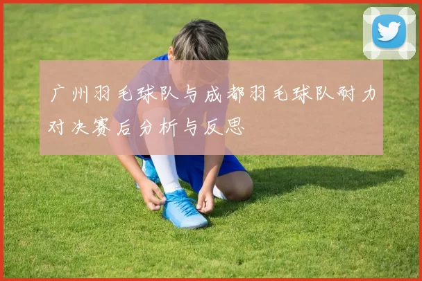 广州羽毛球队与成都羽毛球队耐力对决赛后分析与反思