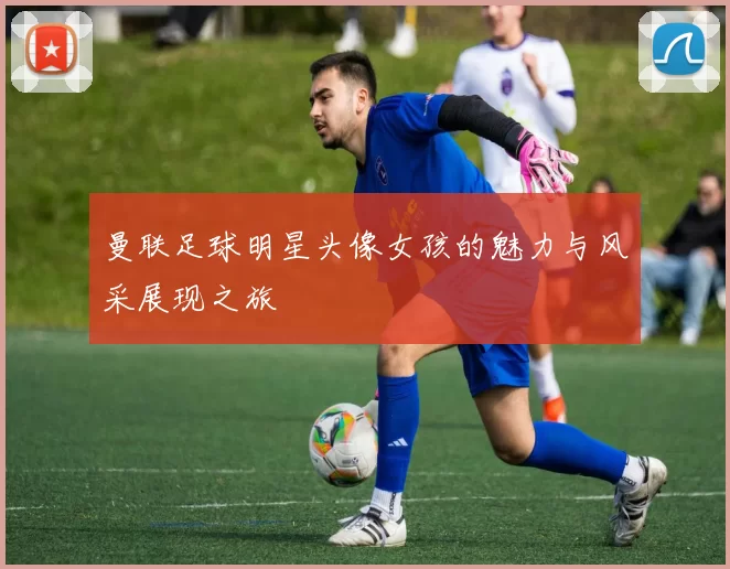 曼联足球明星头像女孩的魅力与风采展现之旅