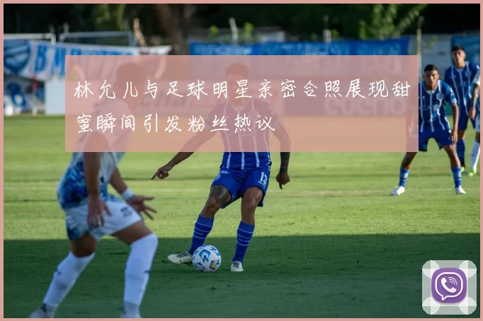 林允儿与足球明星亲密合照展现甜蜜瞬间引发粉丝热议