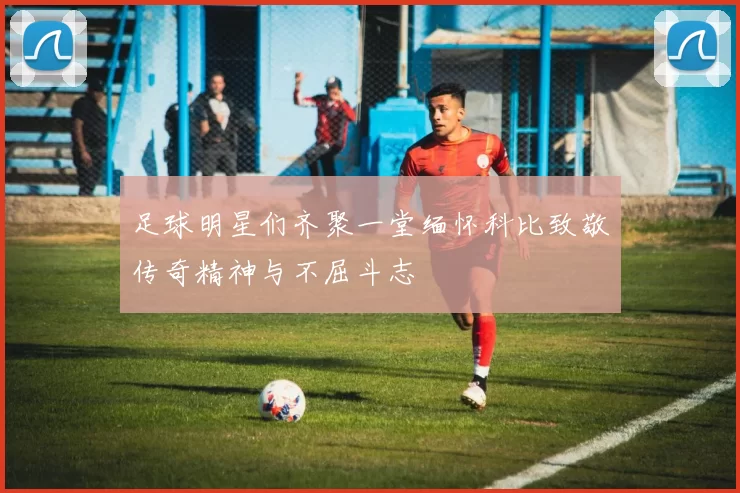 足球明星们齐聚一堂缅怀科比致敬传奇精神与不屈斗志