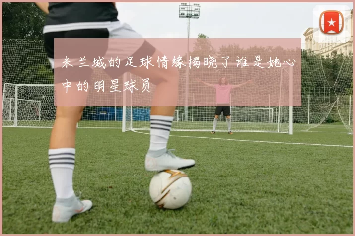 米兰城的足球情缘揭晓了谁是她心中的明星球员