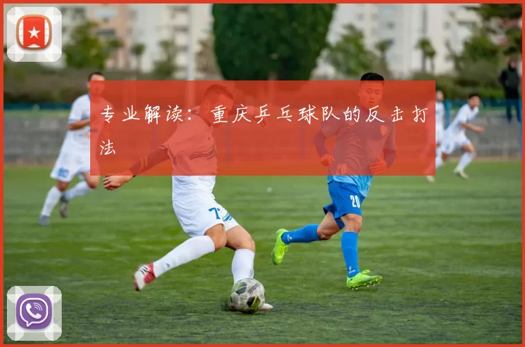 专业解读：重庆乒乓球队的反击打法