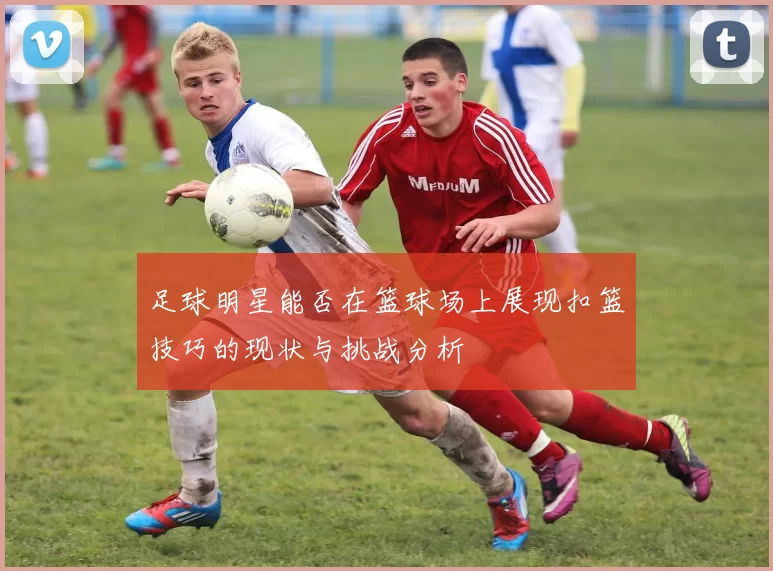 足球明星能否在篮球场上展现扣篮技巧的现状与挑战分析