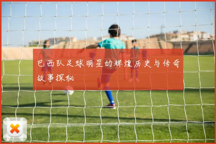 巴西队足球明星的辉煌历史与传奇故事探秘