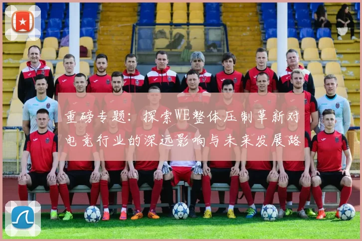 重磅专题：探索WE整体压制革新对电竞行业的深远影响与未来发展路径