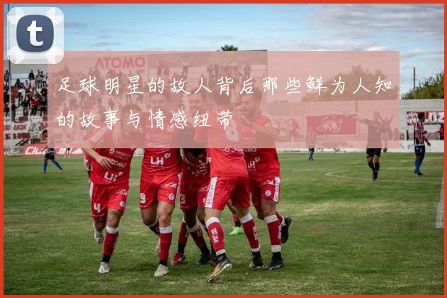 足球明星的故人背后那些鲜为人知的故事与情感纽带