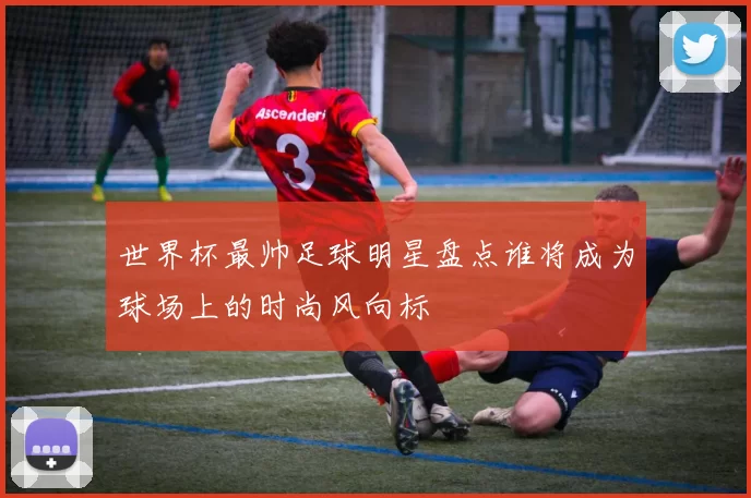 世界杯最帅足球明星盘点谁将成为球场上的时尚风向标