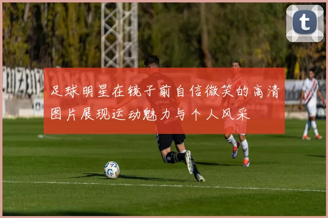 足球明星在镜子前自信微笑的高清图片展现运动魅力与个人风采