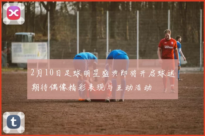 2月10日足球明星盛典即将开启球迷期待偶像精彩表现与互动活动