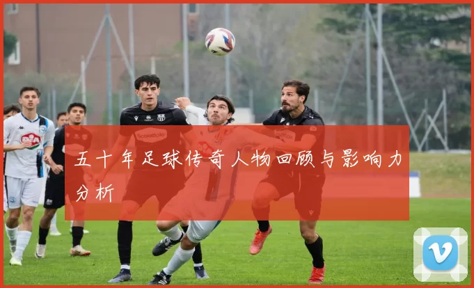 五十年足球传奇人物回顾与影响力分析