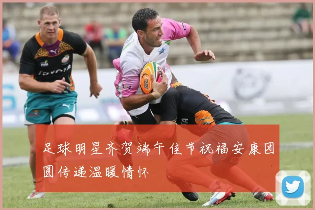 足球明星齐贺端午佳节祝福安康团圆传递温暖情怀