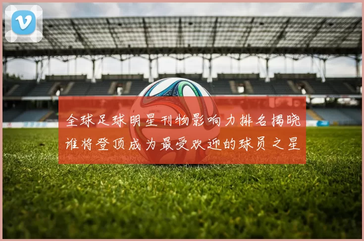 全球足球明星刊物影响力排名揭晓谁将登顶成为最受欢迎的球员之星