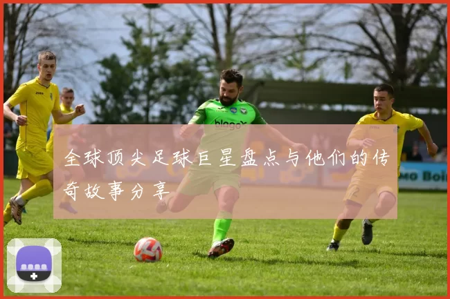 全球顶尖足球巨星盘点与他们的传奇故事分享