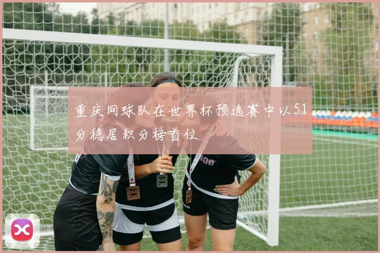 重庆网球队在世界杯预选赛中以51分稳居积分榜首位