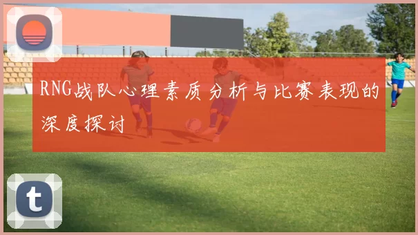 RNG战队心理素质分析与比赛表现的深度探讨