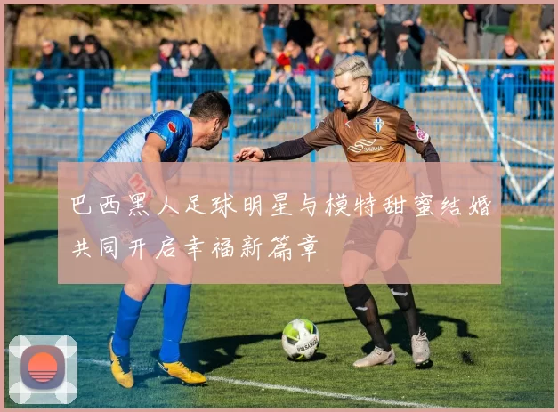 巴西黑人足球明星与模特甜蜜结婚共同开启幸福新篇章