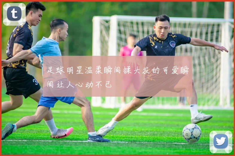 足球明星温柔瞬间揉头发的可爱瞬间让人心动不已