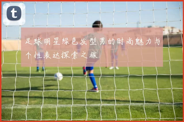 足球明星绿色发型男的时尚魅力与个性表达探索之旅